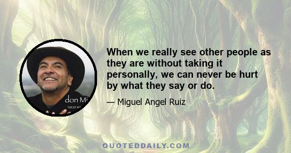 When we really see other people as they are without taking it personally, we can never be hurt by what they say or do.