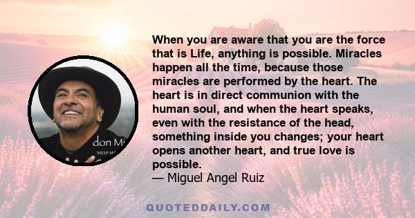 When you are aware that you are the force that is Life, anything is possible. Miracles happen all the time, because those miracles are performed by the heart. The heart is in direct communion with the human soul, and