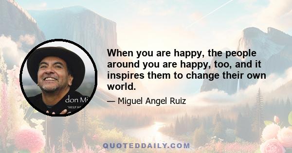 When you are happy, the people around you are happy, too, and it inspires them to change their own world.