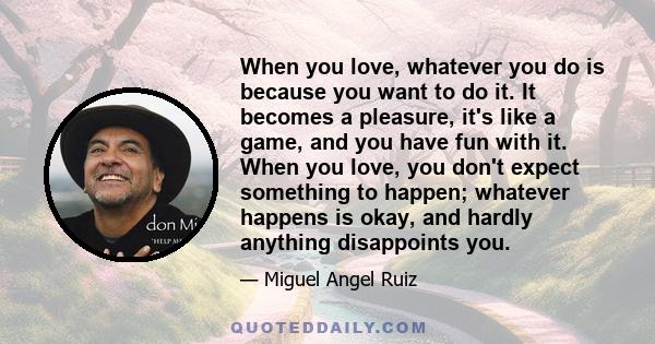 When you love, whatever you do is because you want to do it. It becomes a pleasure, it's like a game, and you have fun with it. When you love, you don't expect something to happen; whatever happens is okay, and hardly