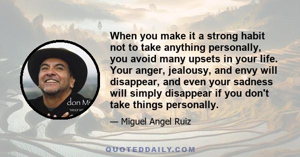 When you make it a strong habit not to take anything personally, you avoid many upsets in your life. Your anger, jealousy, and envy will disappear, and even your sadness will simply disappear if you don't take things