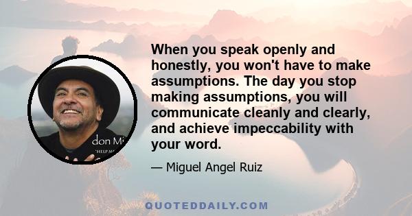 When you speak openly and honestly, you won't have to make assumptions. The day you stop making assumptions, you will communicate cleanly and clearly, and achieve impeccability with your word.