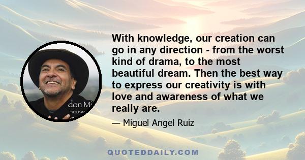 With knowledge, our creation can go in any direction - from the worst kind of drama, to the most beautiful dream. Then the best way to express our creativity is with love and awareness of what we really are.