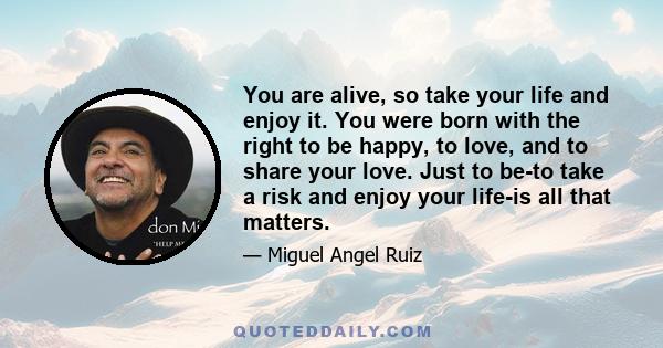 You are alive, so take your life and enjoy it. You were born with the right to be happy, to love, and to share your love. Just to be-to take a risk and enjoy your life-is all that matters.