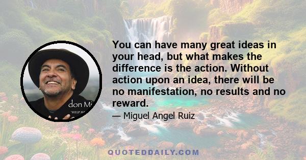 You can have many great ideas in your head, but what makes the difference is the action. Without action upon an idea, there will be no manifestation, no results and no reward.