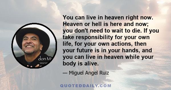 You can live in heaven right now. Heaven or hell is here and now; you don't need to wait to die. If you take responsibility for your own life, for your own actions, then your future is in your hands, and you can live in 