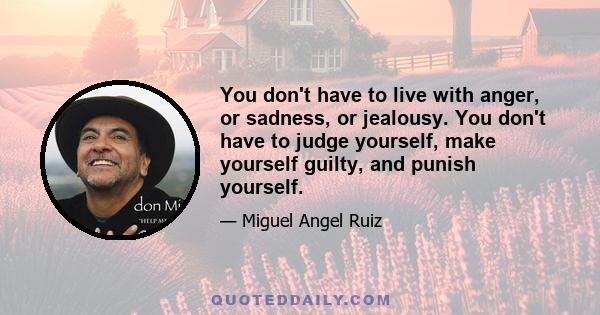 You don't have to live with anger, or sadness, or jealousy. You don't have to judge yourself, make yourself guilty, and punish yourself.