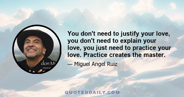 You don't need to justify your love, you don't need to explain your love, you just need to practice your love. Practice creates the master.