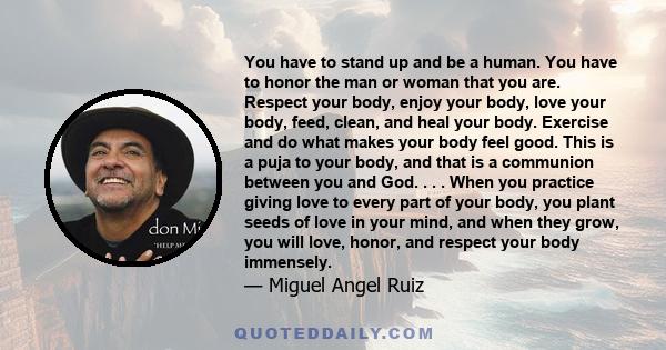 You have to stand up and be a human. You have to honor the man or woman that you are. Respect your body, enjoy your body, love your body, feed, clean, and heal your body. Exercise and do what makes your body feel good.