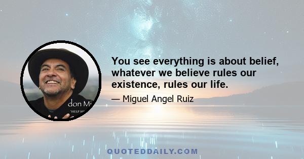 You see everything is about belief, whatever we believe rules our existence, rules our life.