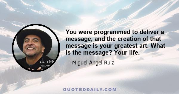 You were programmed to deliver a message, and the creation of that message is your greatest art. What is the message? Your life.