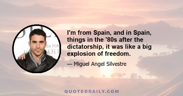 I'm from Spain, and in Spain, things in the '80s after the dictatorship, it was like a big explosion of freedom.