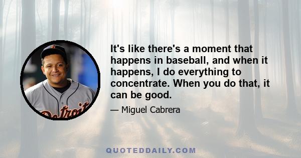 It's like there's a moment that happens in baseball, and when it happens, I do everything to concentrate. When you do that, it can be good.