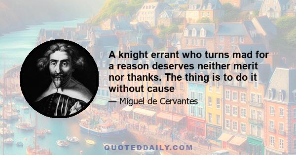 A knight errant who turns mad for a reason deserves neither merit nor thanks. The thing is to do it without cause