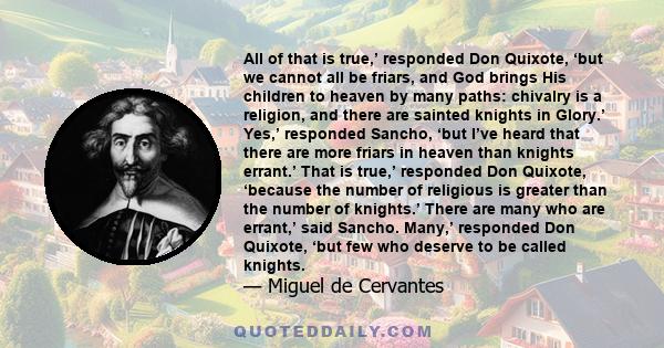 All of that is true,’ responded Don Quixote, ‘but we cannot all be friars, and God brings His children to heaven by many paths: chivalry is a religion, and there are sainted knights in Glory.’ Yes,’ responded Sancho,