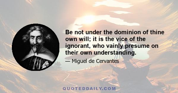 Be not under the dominion of thine own will; it is the vice of the ignorant, who vainly presume on their own understanding.