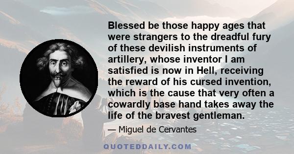 Blessed be those happy ages that were strangers to the dreadful fury of these devilish instruments of artillery, whose inventor I am satisfied is now in Hell, receiving the reward of his cursed invention, which is the