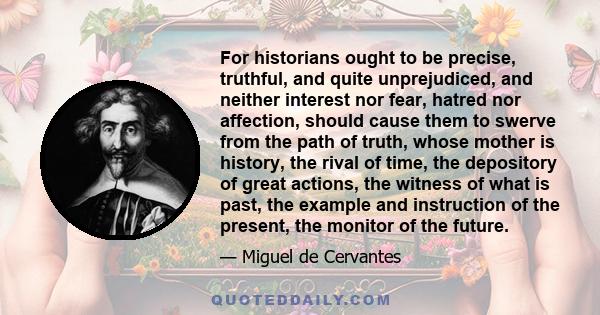 For historians ought to be precise, truthful, and quite unprejudiced, and neither interest nor fear, hatred nor affection, should cause them to swerve from the path of truth, whose mother is history, the rival of time,