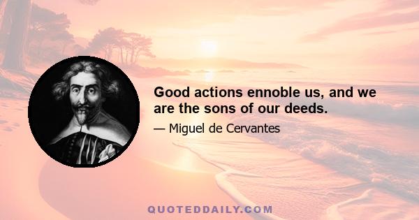 Good actions ennoble us, and we are the sons of our deeds.