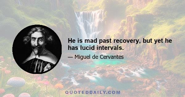 He is mad past recovery, but yet he has lucid intervals.