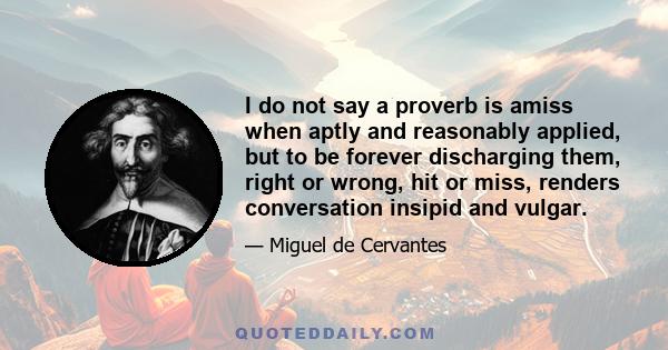 I do not say a proverb is amiss when aptly and reasonably applied, but to be forever discharging them, right or wrong, hit or miss, renders conversation insipid and vulgar.