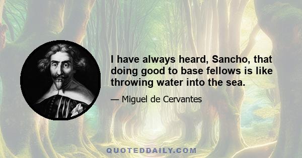 I have always heard, Sancho, that doing good to base fellows is like throwing water into the sea.