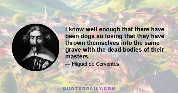 I know well enough that there have been dogs so loving that they have thrown themselves into the same grave with the dead bodies of their masters.