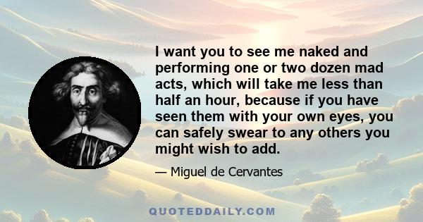 I want you to see me naked and performing one or two dozen mad acts, which will take me less than half an hour, because if you have seen them with your own eyes, you can safely swear to any others you might wish to add.