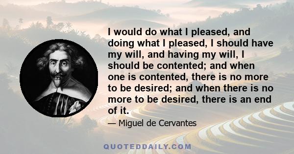 I would do what I pleased, and doing what I pleased, I should have my will, and having my will, I should be contented; and when one is contented, there is no more to be desired; and when there is no more to be desired,