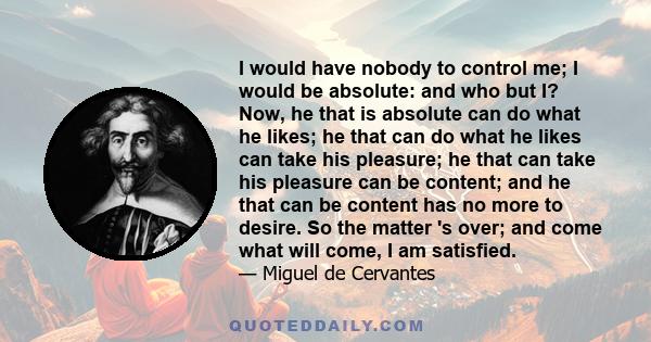 I would have nobody to control me; I would be absolute: and who but I? Now, he that is absolute can do what he likes; he that can do what he likes can take his pleasure; he that can take his pleasure can be content; and 