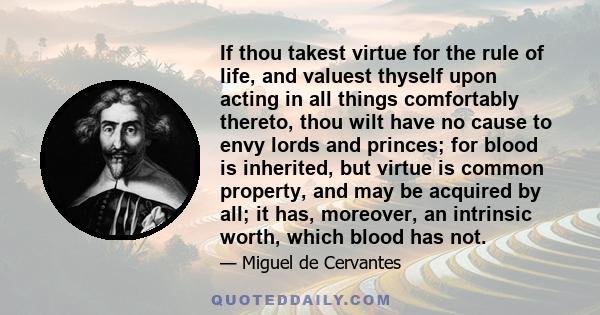 If thou takest virtue for the rule of life, and valuest thyself upon acting in all things comfortably thereto, thou wilt have no cause to envy lords and princes; for blood is inherited, but virtue is common property,