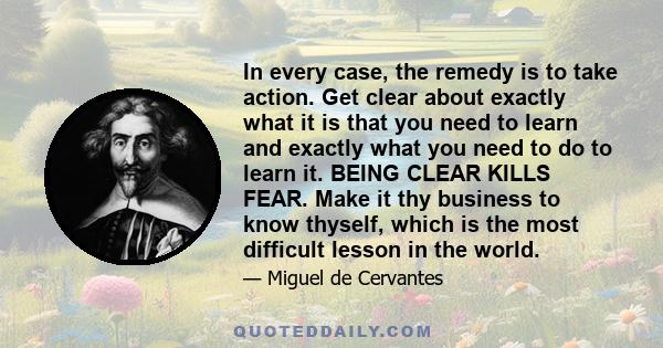 In every case, the remedy is to take action. Get clear about exactly what it is that you need to learn and exactly what you need to do to learn it. BEING CLEAR KILLS FEAR. Make it thy business to know thyself, which is