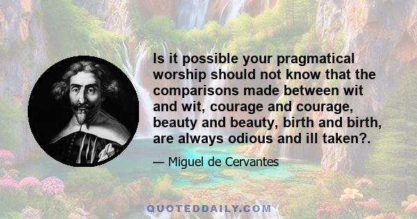 Is it possible your pragmatical worship should not know that the comparisons made between wit and wit, courage and courage, beauty and beauty, birth and birth, are always odious and ill taken?.