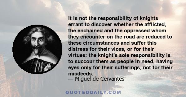 It is not the responsibility of knights errant to discover whether the afflicted, the enchained and the oppressed whom they encounter on the road are reduced to these circumstances and suffer this distress for their