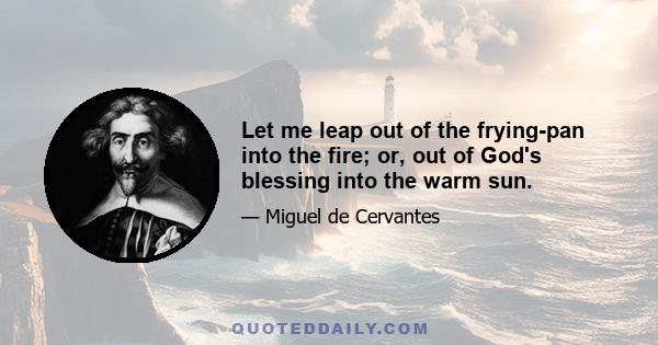 Let me leap out of the frying-pan into the fire; or, out of God's blessing into the warm sun.