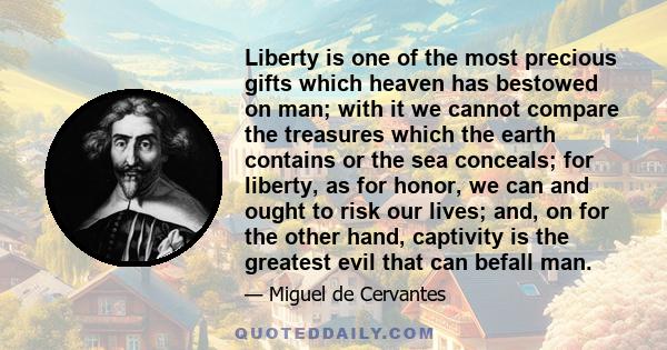 Liberty is one of the most precious gifts which heaven has bestowed on man; with it we cannot compare the treasures which the earth contains or the sea conceals; for liberty, as for honor, we can and ought to risk our