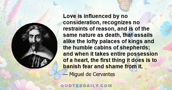 Love is influenced by no consideration, recognizes no restraints of reason, and is of the same nature as death, that assails alike the lofty palaces of kings and the humble cabins of shepherds; and when it takes entire