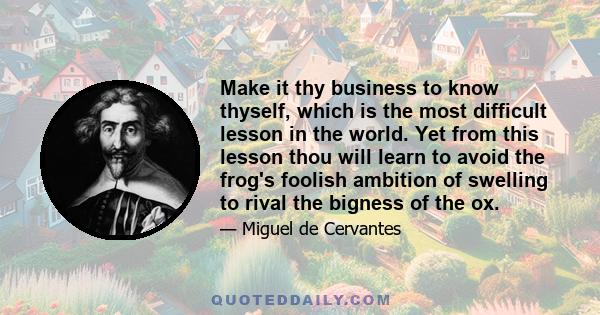 Make it thy business to know thyself, which is the most difficult lesson in the world. Yet from this lesson thou will learn to avoid the frog's foolish ambition of swelling to rival the bigness of the ox.