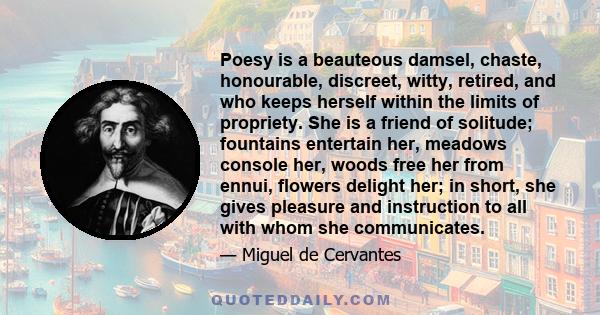 Poesy is a beauteous damsel, chaste, honourable, discreet, witty, retired, and who keeps herself within the limits of propriety. She is a friend of solitude; fountains entertain her, meadows console her, woods free her