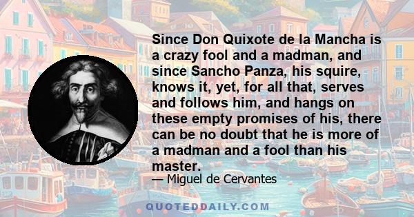 Since Don Quixote de la Mancha is a crazy fool and a madman, and since Sancho Panza, his squire, knows it, yet, for all that, serves and follows him, and hangs on these empty promises of his, there can be no doubt that