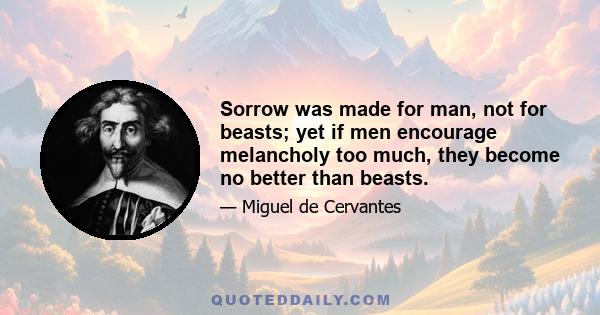 Sorrow was made for man, not for beasts; yet if men encourage melancholy too much, they become no better than beasts.