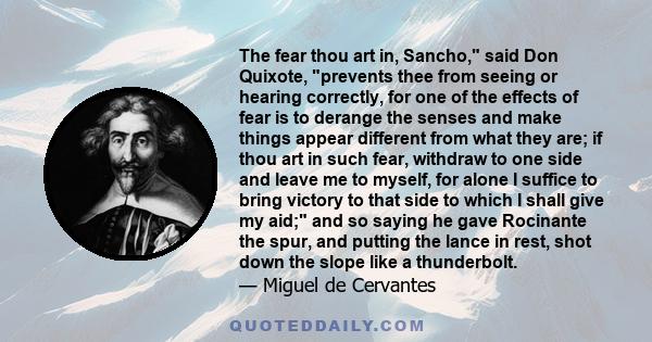 The fear thou art in, Sancho, said Don Quixote, prevents thee from seeing or hearing correctly, for one of the effects of fear is to derange the senses and make things appear different from what they are; if thou art in 