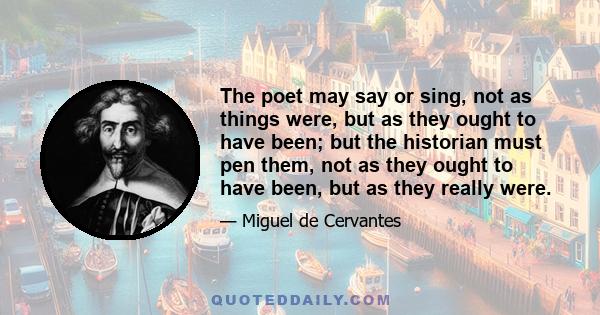 The poet may say or sing, not as things were, but as they ought to have been; but the historian must pen them, not as they ought to have been, but as they really were.