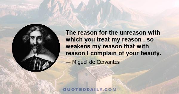 The reason for the unreason with which you treat my reason , so weakens my reason that with reason I complain of your beauty.