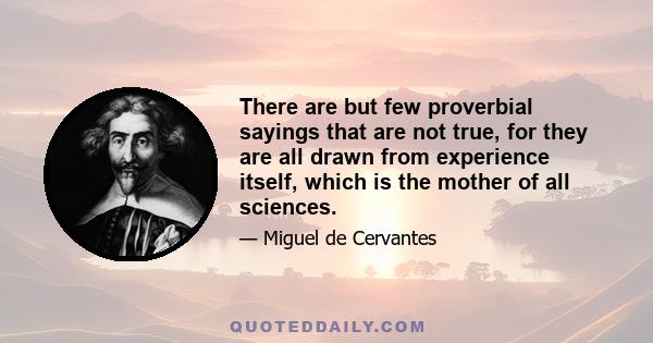 There are but few proverbial sayings that are not true, for they are all drawn from experience itself, which is the mother of all sciences.