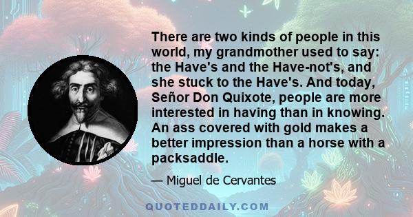 There are two kinds of people in this world, my grandmother used to say: the Have's and the Have-not's, and she stuck to the Have's. And today, Señor Don Quixote, people are more interested in having than in knowing. An 