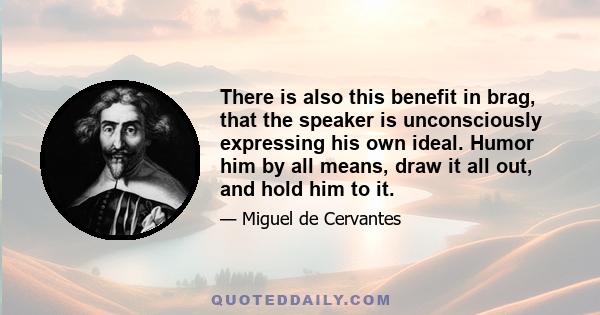 There is also this benefit in brag, that the speaker is unconsciously expressing his own ideal. Humor him by all means, draw it all out, and hold him to it.