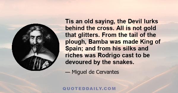 Tis an old saying, the Devil lurks behind the cross. All is not gold that glitters. From the tail of the plough, Bamba was made King of Spain; and from his silks and riches was Rodrigo cast to be devoured by the snakes.