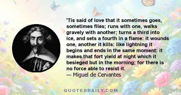 'Tis said of love that it sometimes goes, sometimes flies; runs with one, walks gravely with another; turns a third into ice, and sets a fourth in a flame: it wounds one, another it kills: like lightning it begins and