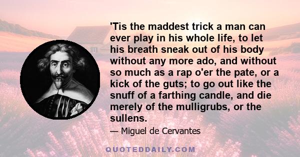 'Tis the maddest trick a man can ever play in his whole life, to let his breath sneak out of his body without any more ado, and without so much as a rap o'er the pate, or a kick of the guts; to go out like the snuff of